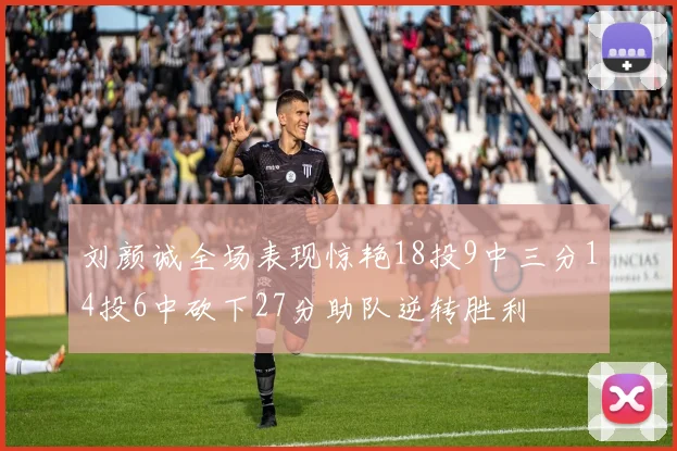 刘颜诚全场表现惊艳18投9中三分14投6中砍下27分助队逆转胜利