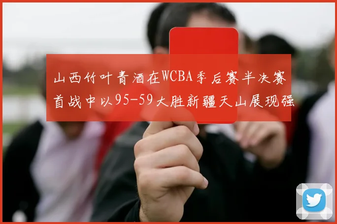 山西竹叶青酒在WCBA季后赛半决赛首战中以95-59大胜新疆天山展现强劲实力