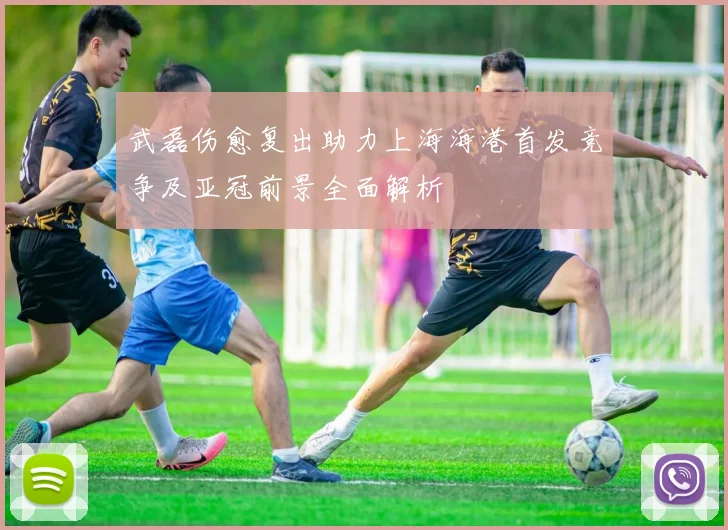 武磊伤愈复出助力上海海港首发竞争及亚冠前景全面解析