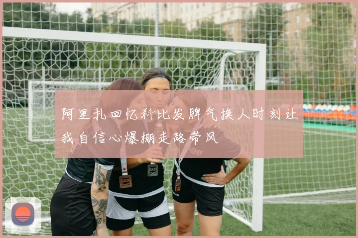 阿里扎回忆科比发脾气换人时刻让我自信心爆棚走路带风